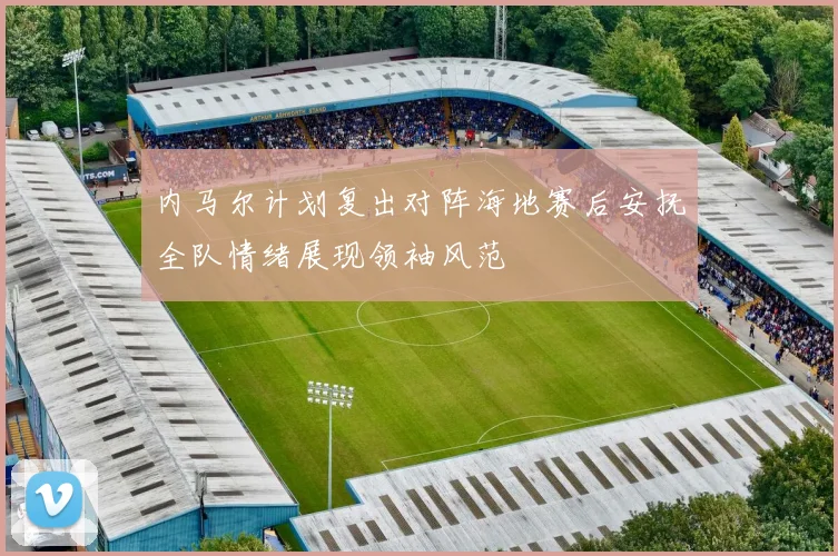 内马尔计划复出对阵海地赛后安抚全队情绪展现领袖风范