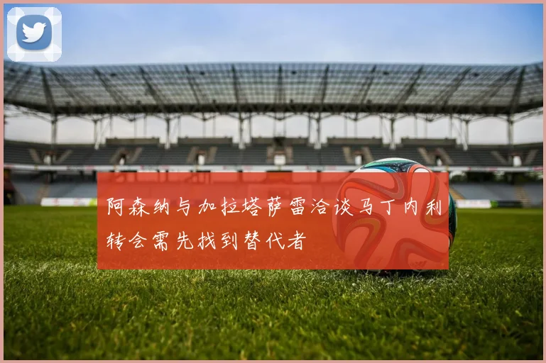 阿森纳与加拉塔萨雷洽谈马丁内利转会需先找到替代者